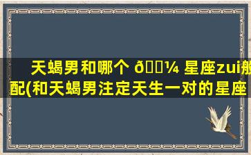 天蝎男和哪个 🐼 星座zui
般配(和天蝎男注定天生一对的星座)